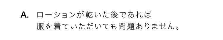 A.ローションは乾いた後であれば服を着ていただいても問題ありません。